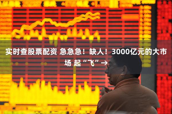 实时查股票配资 急急急！缺人！3000亿元的大市场 起“飞”→