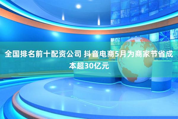 全国排名前十配资公司 抖音电商5月为商家节省成本超30亿元