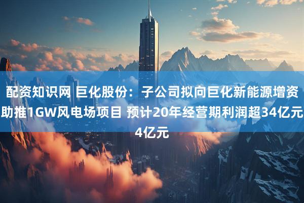配资知识网 巨化股份：子公司拟向巨化新能源增资助推1GW风电场项目 预计20年经营期利润超34亿元