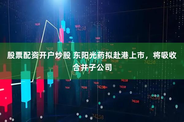 股票配资开户炒股 东阳光药拟赴港上市，将吸收合并子公司