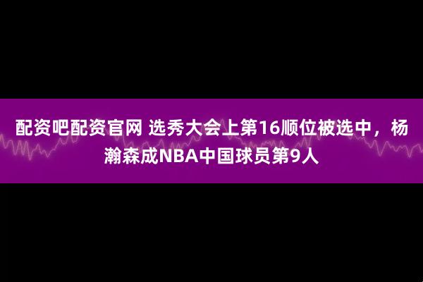 配资吧配资官网 选秀大会上第16顺位被选中，杨瀚森成NBA中国球员第9人