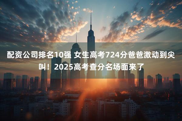 配资公司排名10强 女生高考724分爸爸激动到尖叫！2025高考查分名场面来了