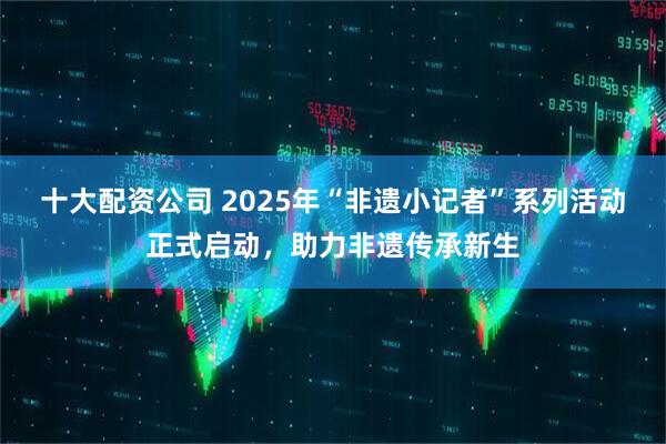 十大配资公司 2025年“非遗小记者”系列活动正式启动，助力非遗传承新生