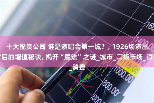 十大配资公司 谁是演唱会第一城？, 1926场演出背后的增值秘诀, 揭开“魔法”之谜_城市_二级市场_消费