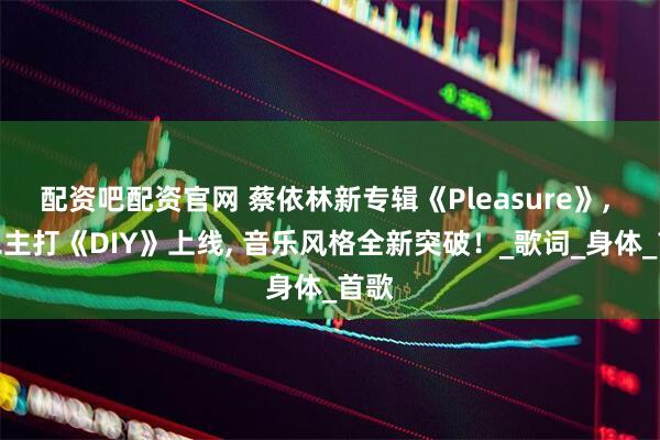 配资吧配资官网 蔡依林新专辑《Pleasure》, 第二主打《DIY》上线, 音乐风格全新突破！_歌词_身体_首歌
