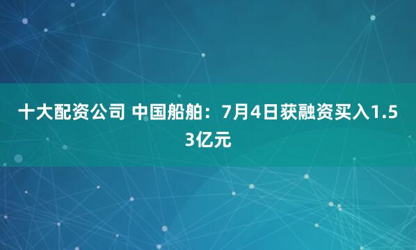 十大配资公司 中国船舶：7月4日获融资买入1.53亿元