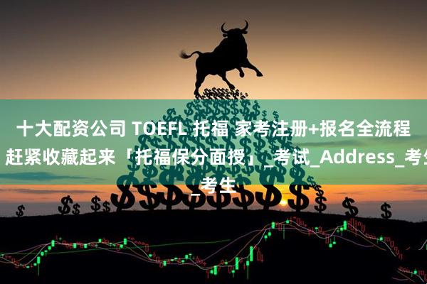 十大配资公司 TOEFL 托福 家考注册+报名全流程，赶紧收藏起来「托福保分面授」_考试_Address_考生