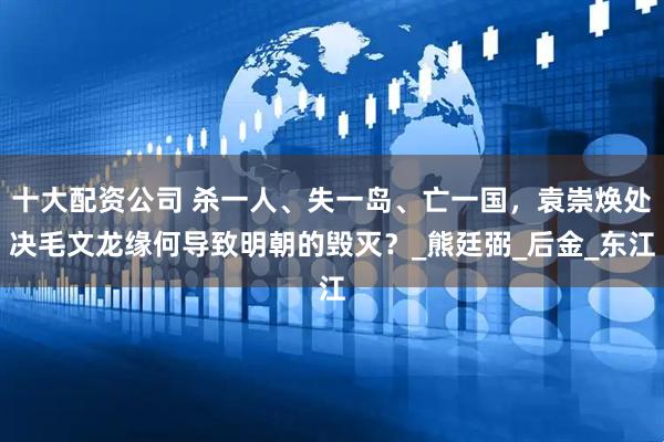 十大配资公司 杀一人、失一岛、亡一国，袁崇焕处决毛文龙缘何导致明朝的毁灭？_熊廷弼_后金_东江