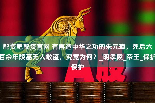 配资吧配资官网 有再造中华之功的朱元璋，死后六百余年陵墓无人敢盗，究竟为何？_明孝陵_帝王_保护