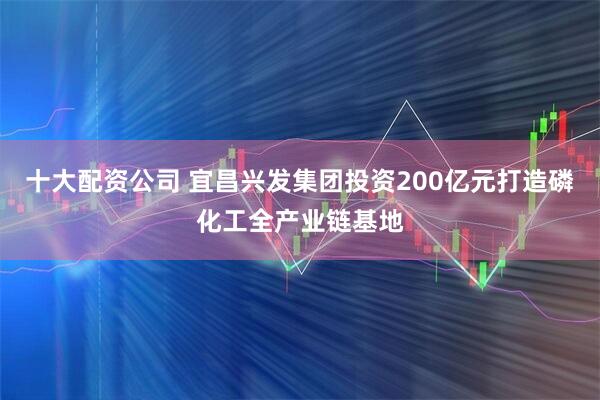 十大配资公司 宜昌兴发集团投资200亿元打造磷化工全产业链基地