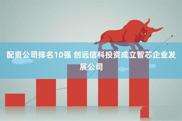 配资公司排名10强 创远信科投资成立智芯企业发展公司