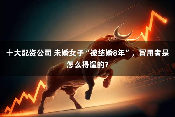 十大配资公司 未婚女子“被结婚8年”，冒用者是怎么得逞的？