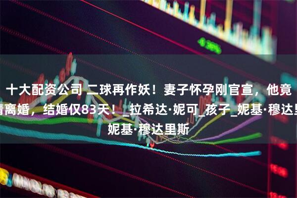 十大配资公司 二球再作妖！妻子怀孕刚官宣，他竟申请离婚，结婚仅83天！_拉希达·妮可_孩子_妮基·穆达里斯