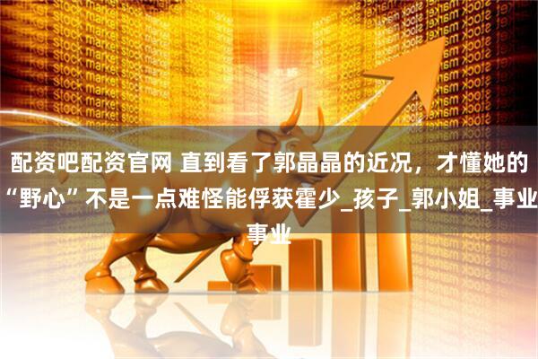 配资吧配资官网 直到看了郭晶晶的近况，才懂她的“野心”不是一点难怪能俘获霍少_孩子_郭小姐_事业