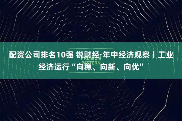 配资公司排名10强 锐财经·年中经济观察丨工业经济运行“向稳、向新、向优”