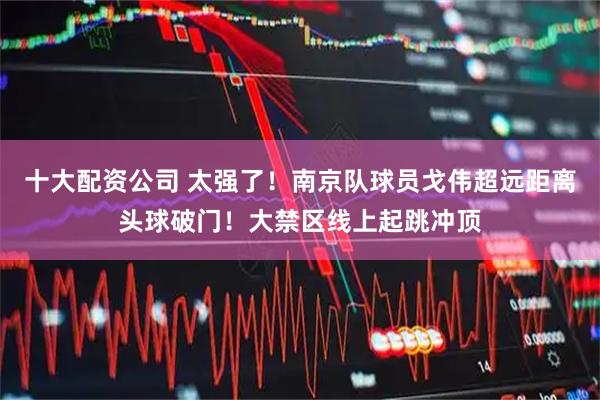 十大配资公司 太强了！南京队球员戈伟超远距离头球破门！大禁区线上起跳冲顶