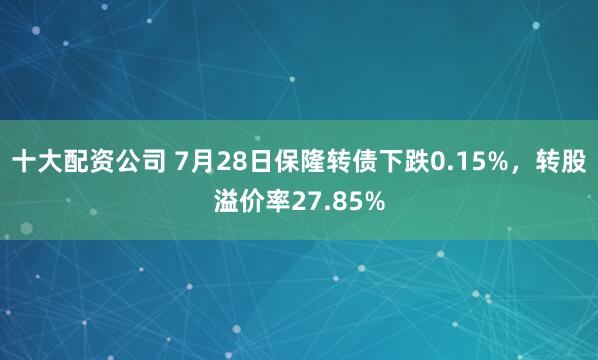 十大配资公司 7月28日保隆转债下跌0.15%，转股溢价率27.85%