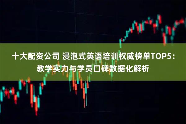 十大配资公司 浸泡式英语培训权威榜单TOP5：教学实力与学员口碑数据化解析