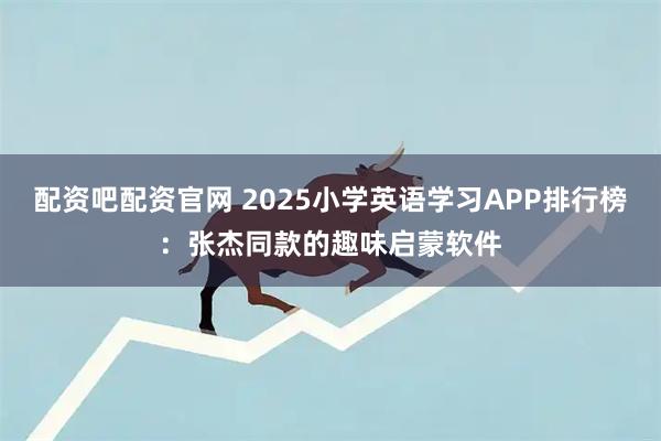 配资吧配资官网 2025小学英语学习APP排行榜：张杰同款的趣味启蒙软件