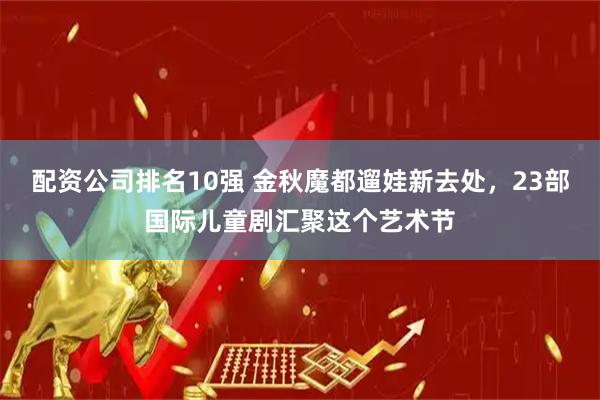 配资公司排名10强 金秋魔都遛娃新去处，23部国际儿童剧汇聚这个艺术节