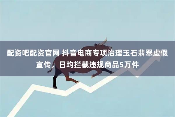 配资吧配资官网 抖音电商专项治理玉石翡翠虚假宣传，日均拦截违规商品5万件