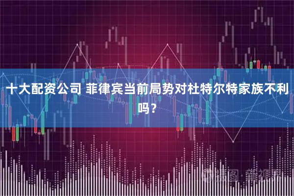 十大配资公司 菲律宾当前局势对杜特尔特家族不利吗？