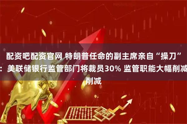 配资吧配资官网 特朗普任命的副主席亲自“操刀”：美联储银行监管部门将裁员30% 监管职能大幅削减