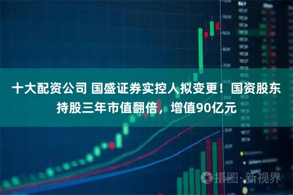 十大配资公司 国盛证券实控人拟变更！国资股东持股三年市值翻倍，增值90亿元