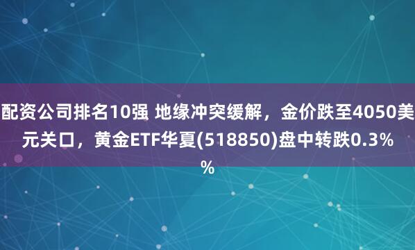 配资公司排名10强 地缘冲突缓解，金价跌至4050美元关口，黄金ETF华夏(518850)盘中转跌0.3%