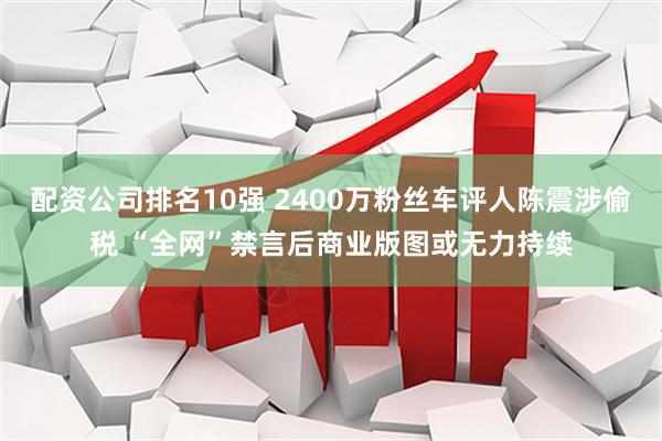 配资公司排名10强 2400万粉丝车评人陈震涉偷税 “全网”禁言后商业版图或无力持续