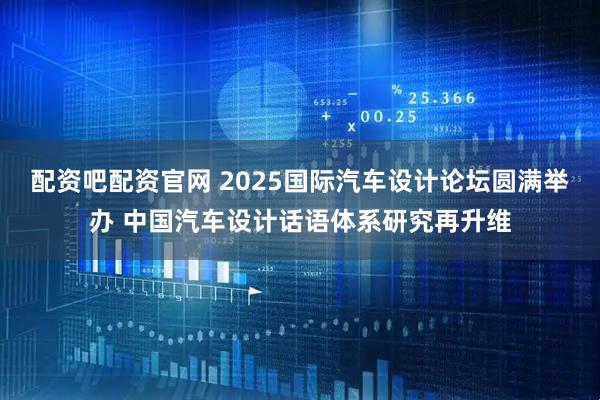 配资吧配资官网 2025国际汽车设计论坛圆满举办 中国汽车设计话语体系研究再升维