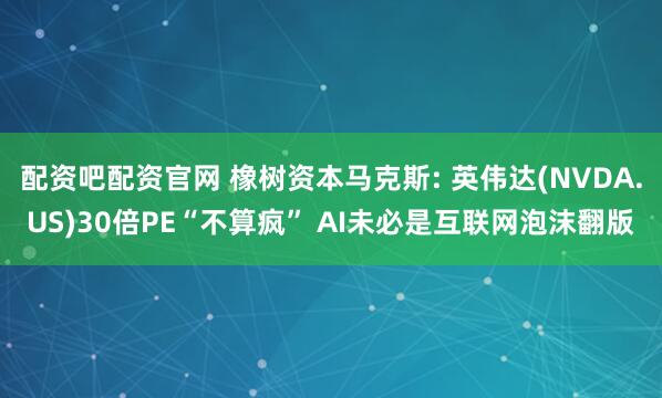 配资吧配资官网 橡树资本马克斯: 英伟达(NVDA.US)30倍PE“不算疯” AI未必是互联网泡沫翻版