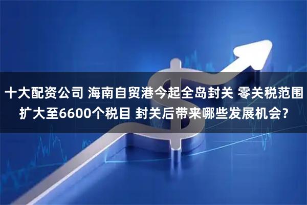 十大配资公司 海南自贸港今起全岛封关 零关税范围扩大至6600个税目 封关后带来哪些发展机会？