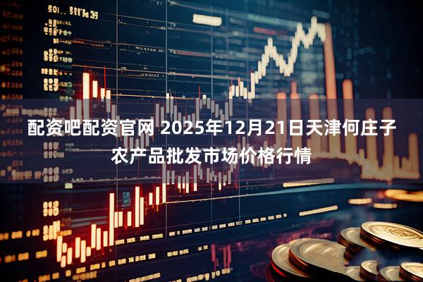 配资吧配资官网 2025年12月21日天津何庄子农产品批发市场价格行情