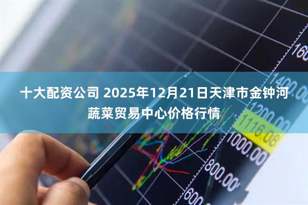 十大配资公司 2025年12月21日天津市金钟河蔬菜贸易中心价格行情