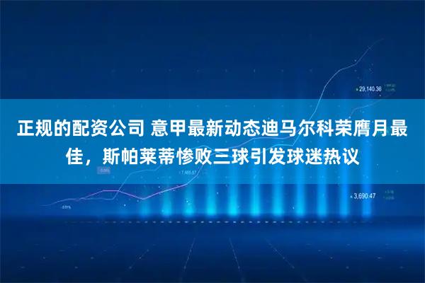 正规的配资公司 意甲最新动态迪马尔科荣膺月最佳，斯帕莱蒂惨败三球引发球迷热议
