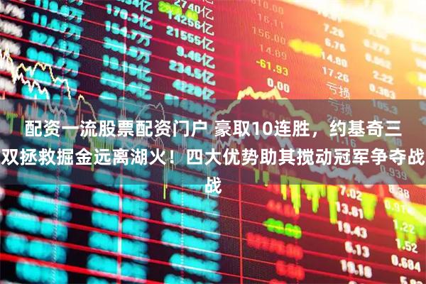 配资一流股票配资门户 豪取10连胜，约基奇三双拯救掘金远离湖火！四大优势助其搅动冠军争夺战