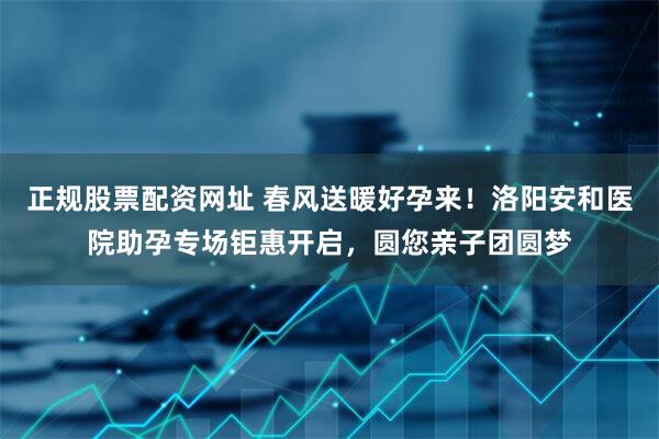 正规股票配资网址 春风送暖好孕来！洛阳安和医院助孕专场钜惠开启，圆您亲子团圆梦