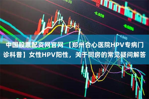 中国股票配资网官网 【郑州合心医院HPV专病门诊科普】女性HPV阳性，关于同房的常见疑问解答