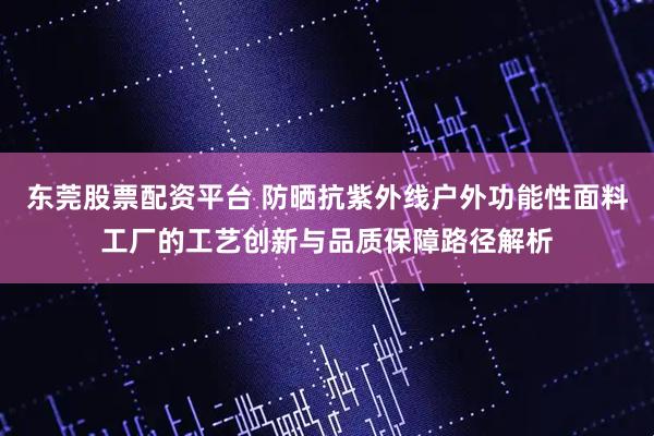 东莞股票配资平台 防晒抗紫外线户外功能性面料工厂的工艺创新与品质保障路径解析