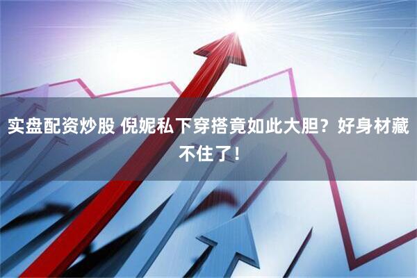 实盘配资炒股 倪妮私下穿搭竟如此大胆？好身材藏不住了！