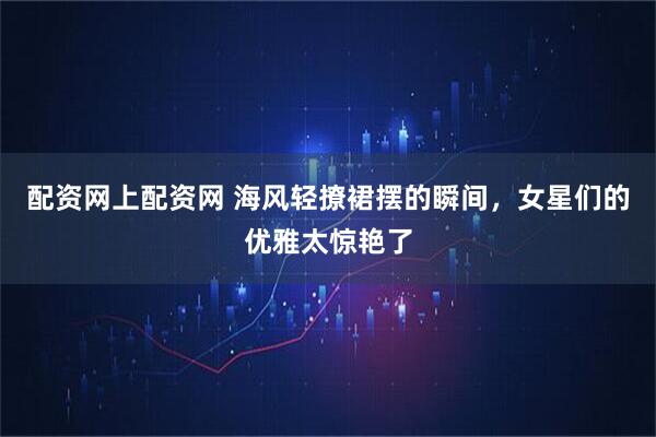 配资网上配资网 海风轻撩裙摆的瞬间，女星们的优雅太惊艳了