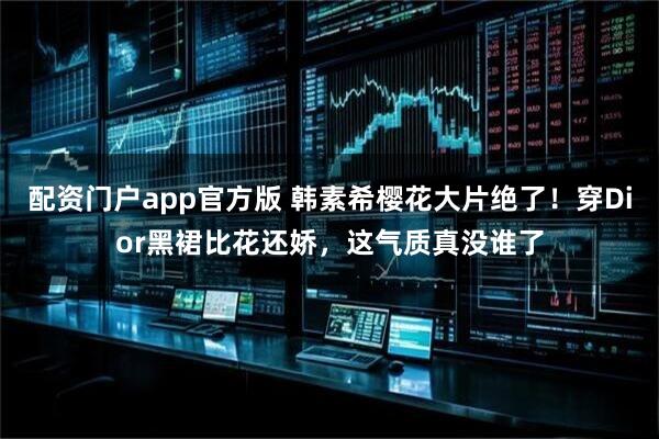 配资门户app官方版 韩素希樱花大片绝了！穿Dior黑裙比花还娇，这气质真没谁了