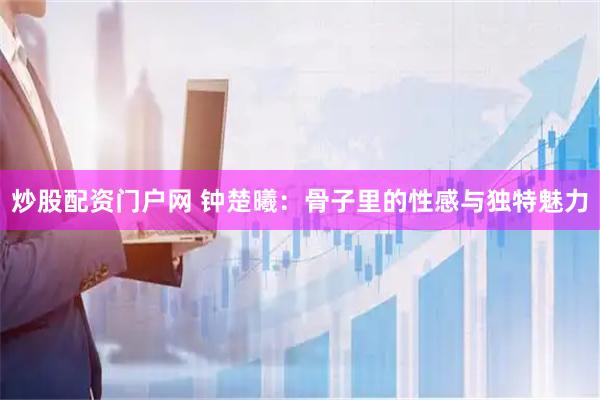 炒股配资门户网 钟楚曦：骨子里的性感与独特魅力