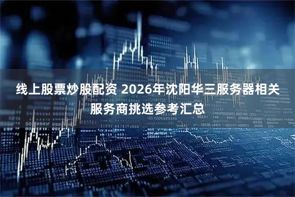 线上股票炒股配资 2026年沈阳华三服务器相关服务商挑选参考汇总